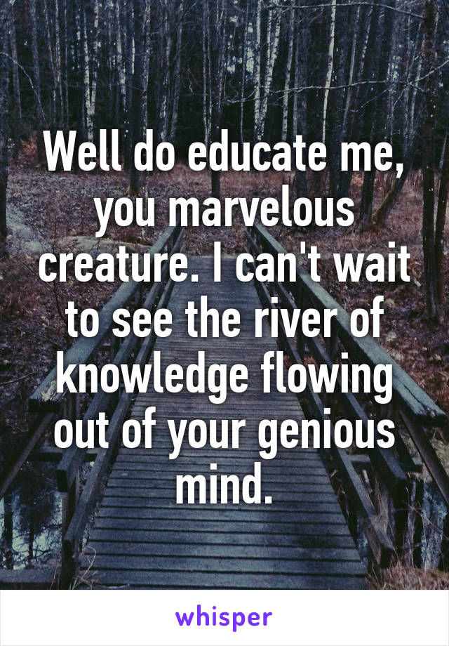 Well do educate me, you marvelous creature. I can't wait to see the river of knowledge flowing out of your genious mind.