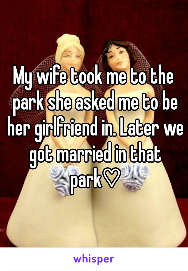 My wife took me to the park she asked me to be her girlfriend in. Later we got married in that park♡