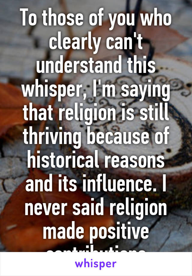 To those of you who clearly can't understand this whisper, I'm saying that religion is still thriving because of historical reasons and its influence. I never said religion made positive contributions