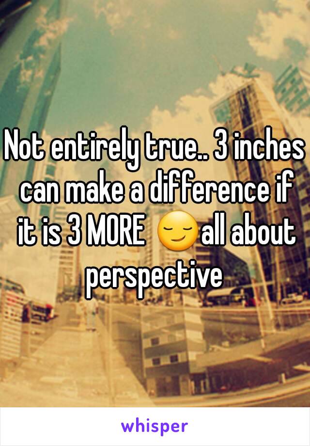 Not entirely true.. 3 inches can make a difference if it is 3 MORE 😏all about perspective 