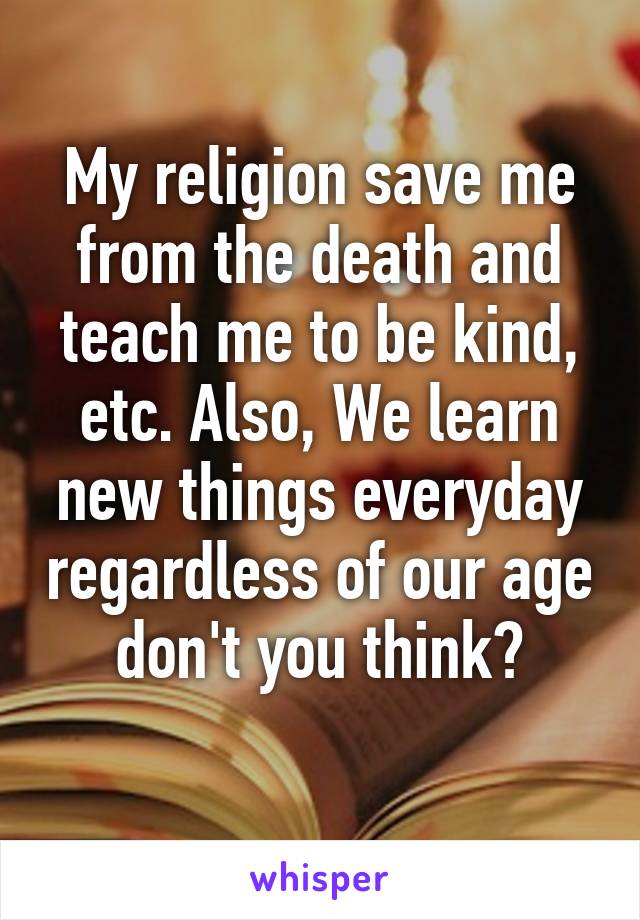 My religion save me from the death and teach me to be kind, etc. Also, We learn new things everyday regardless of our age don't you think?
