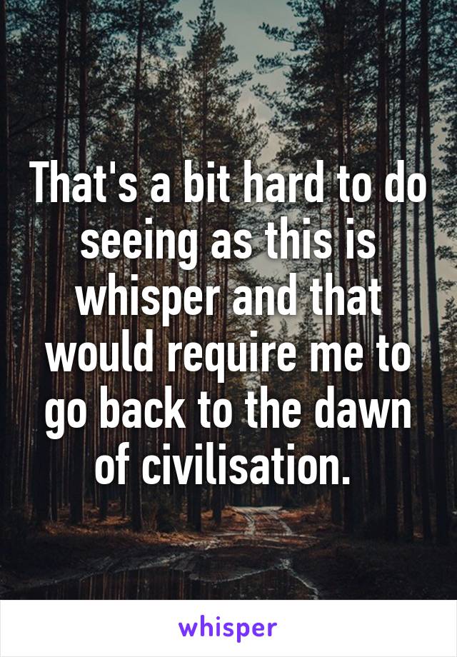 That's a bit hard to do seeing as this is whisper and that would require me to go back to the dawn of civilisation. 