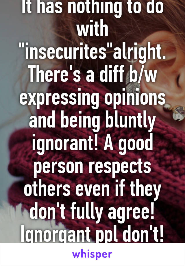 It has nothing to do with "insecurites"alright. There's a diff b/w expressing opinions and being bluntly ignorant! A good person respects others even if they don't fully agree! Ignorgant ppl don't! :p