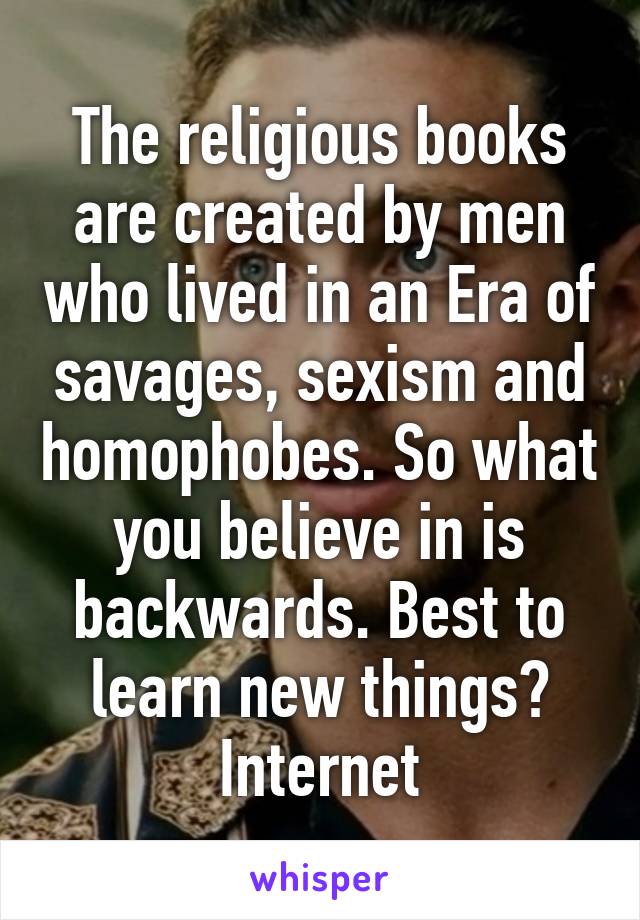 The religious books are created by men who lived in an Era of savages, sexism and homophobes. So what you believe in is backwards. Best to learn new things? Internet