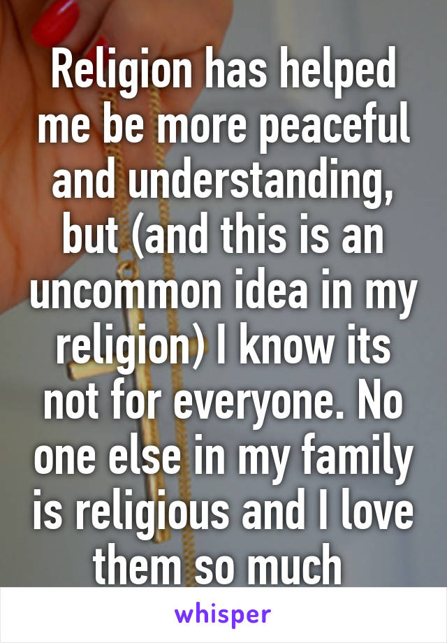 Religion has helped me be more peaceful and understanding, but (and this is an uncommon idea in my religion) I know its not for everyone. No one else in my family is religious and I love them so much 