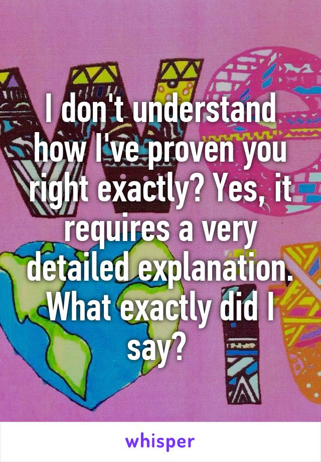 I don't understand how I've proven you right exactly? Yes, it requires a very detailed explanation. What exactly did I say? 