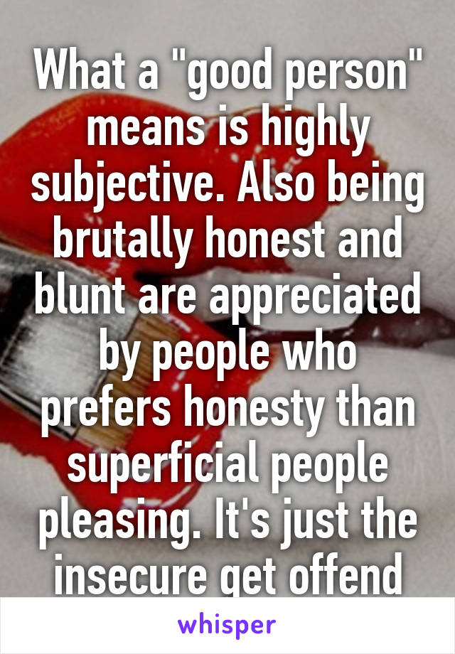 What a "good person" means is highly subjective. Also being brutally honest and blunt are appreciated by people who prefers honesty than superficial people pleasing. It's just the insecure get offend