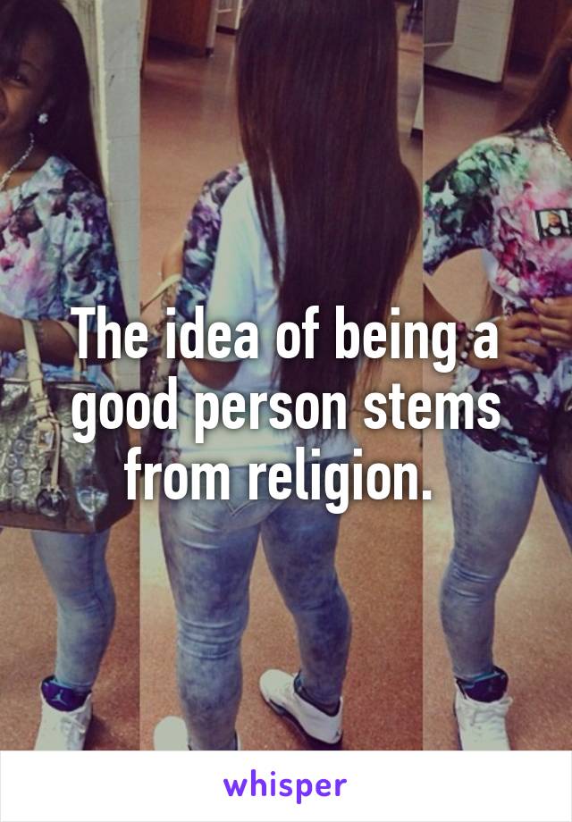 The idea of being a good person stems from religion. 