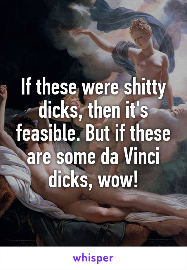 If these were shitty dicks, then it's feasible. But if these are some da Vinci dicks, wow!