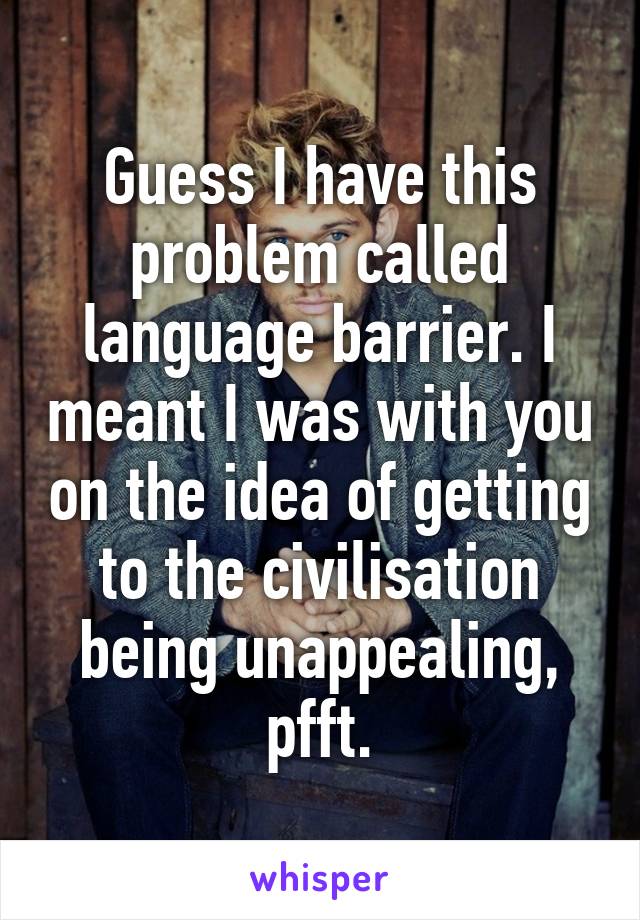 Guess I have this problem called language barrier. I meant I was with you on the idea of getting to the civilisation being unappealing, pfft.