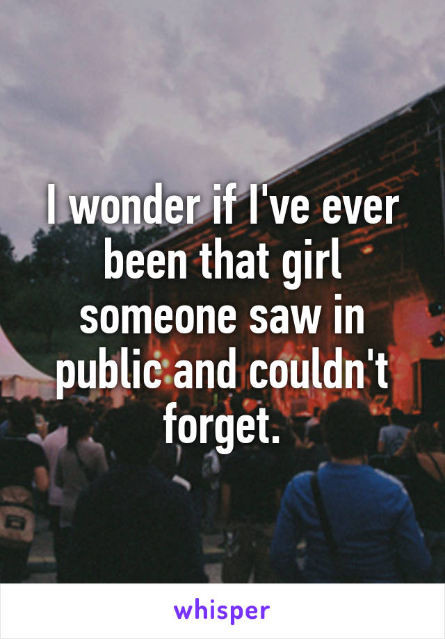 I wonder if I've ever been that girl someone saw in public and couldn't forget.