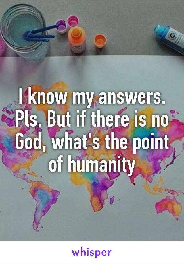 I know my answers. Pls. But if there is no God, what's the point of humanity