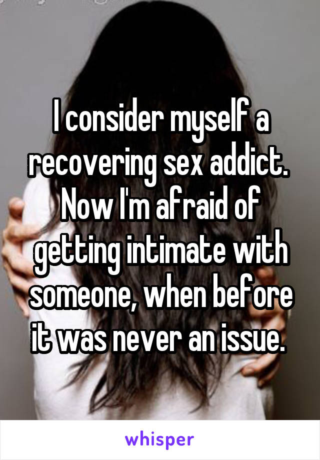 I consider myself a recovering sex addict. 
Now I'm afraid of getting intimate with someone, when before it was never an issue. 