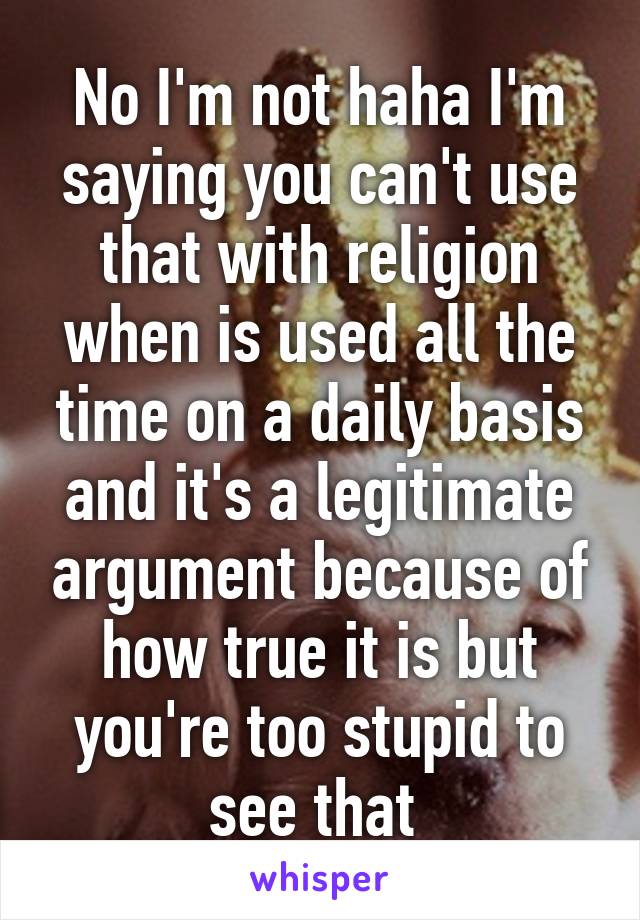 No I'm not haha I'm saying you can't use that with religion when is used all the time on a daily basis and it's a legitimate argument because of how true it is but you're too stupid to see that 