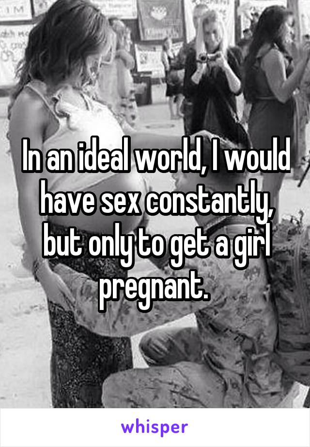 In an ideal world, I would have sex constantly, but only to get a girl pregnant. 