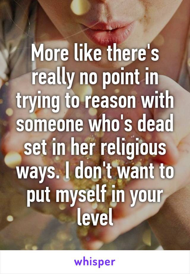 More like there's really no point in trying to reason with someone who's dead set in her religious ways. I don't want to put myself in your level