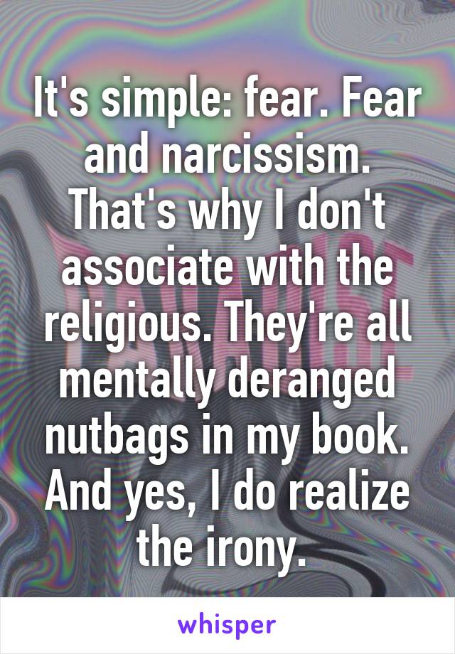 It's simple: fear. Fear and narcissism. That's why I don't associate with the religious. They're all mentally deranged nutbags in my book. And yes, I do realize the irony. 