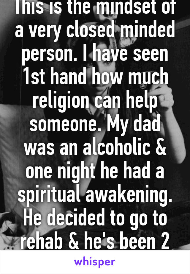 This is the mindset of a very closed minded person. I have seen 1st hand how much religion can help someone. My dad was an alcoholic & one night he had a spiritual awakening. He decided to go to rehab & he's been 2 years sober.  