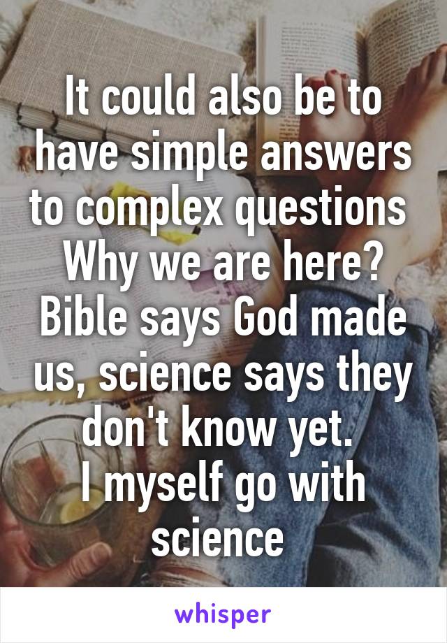 It could also be to have simple answers to complex questions 
Why we are here? Bible says God made us, science says they don't know yet. 
I myself go with science 