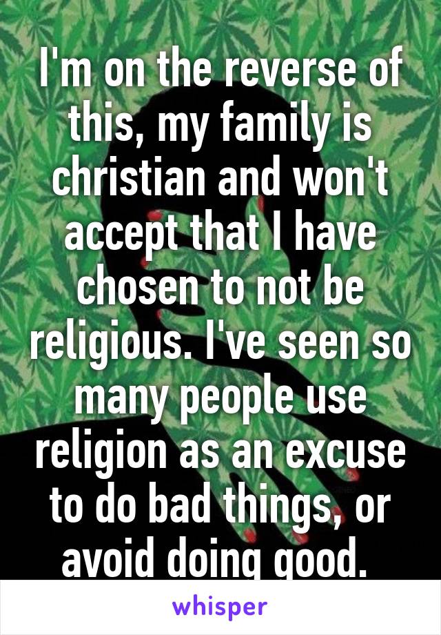 I'm on the reverse of this, my family is christian and won't accept that I have chosen to not be religious. I've seen so many people use religion as an excuse to do bad things, or avoid doing good. 