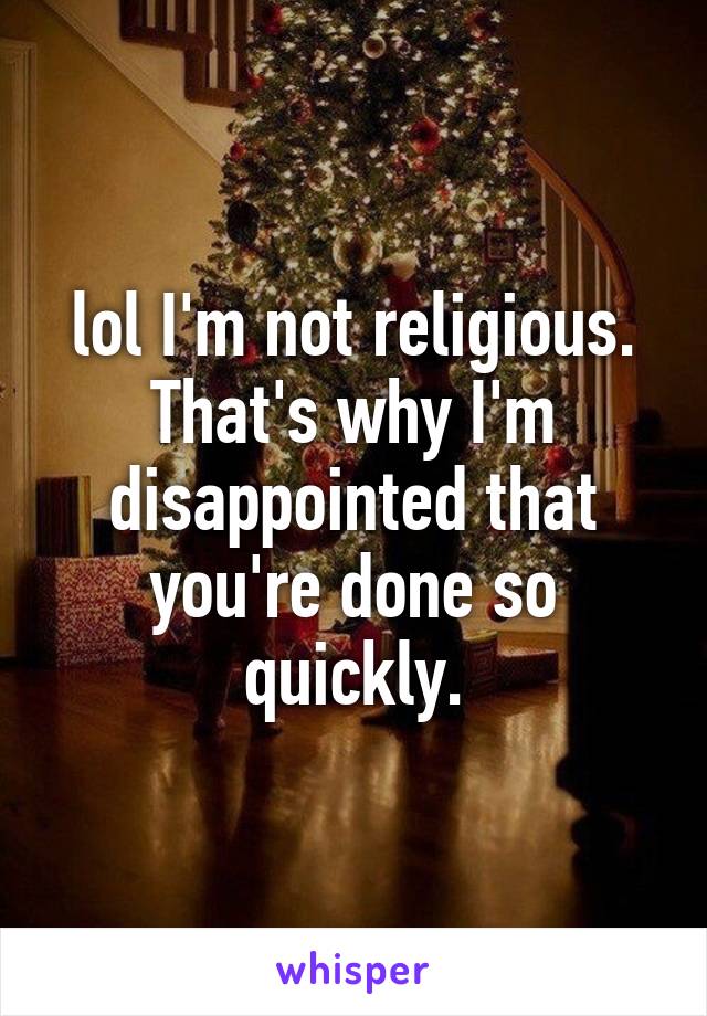 lol I'm not religious. That's why I'm disappointed that you're done so quickly.