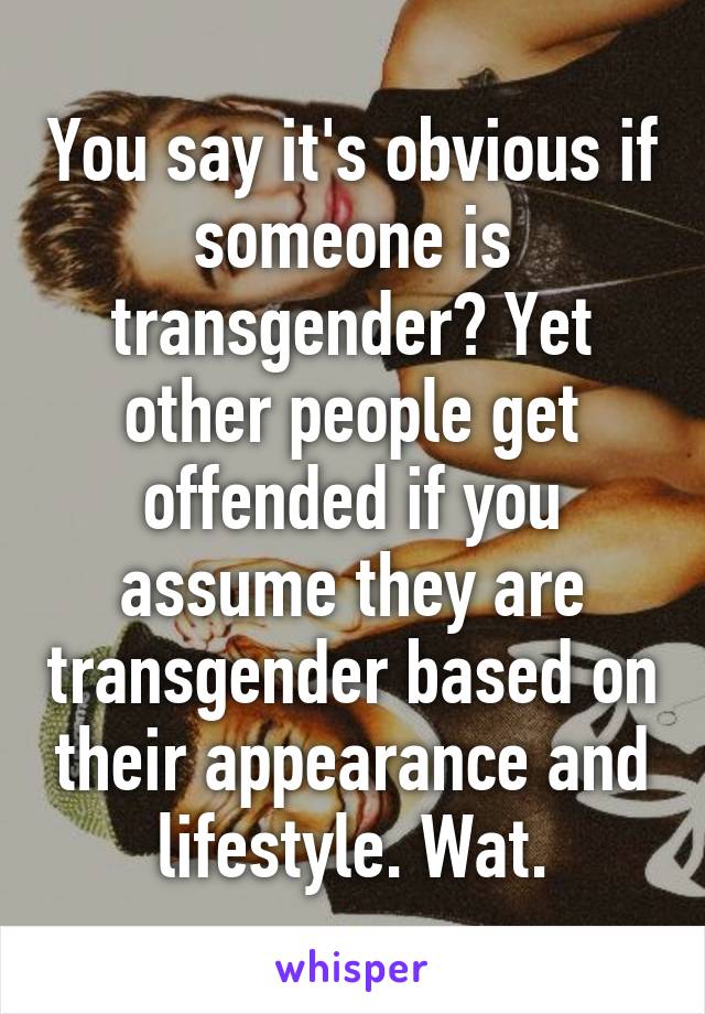 You say it's obvious if someone is transgender? Yet other people get offended if you assume they are transgender based on their appearance and lifestyle. Wat.