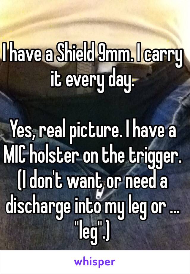 I have a Shield 9mm. I carry it every day. 

Yes, real picture. I have a MIC holster on the trigger. (I don't want or need a discharge into my leg or ... "leg".)