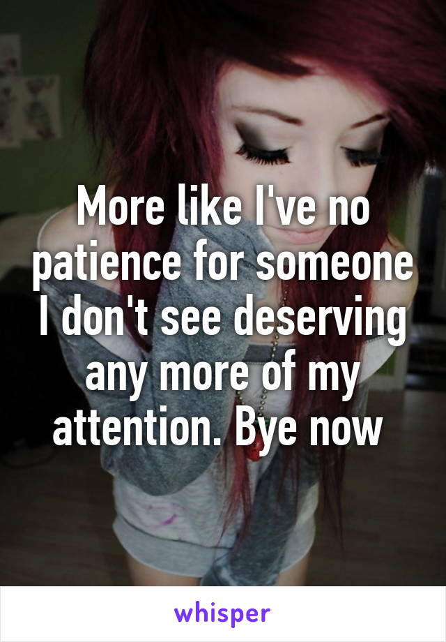 More like I've no patience for someone I don't see deserving any more of my attention. Bye now 