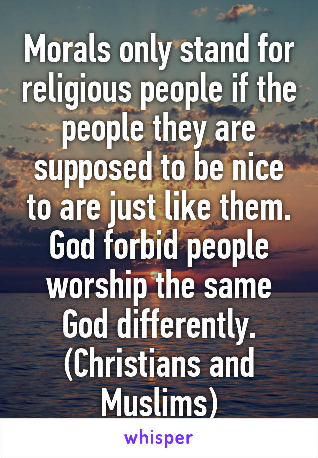 Morals only stand for religious people if the people they are supposed to be nice to are just like them. God forbid people worship the same God differently. (Christians and Muslims)