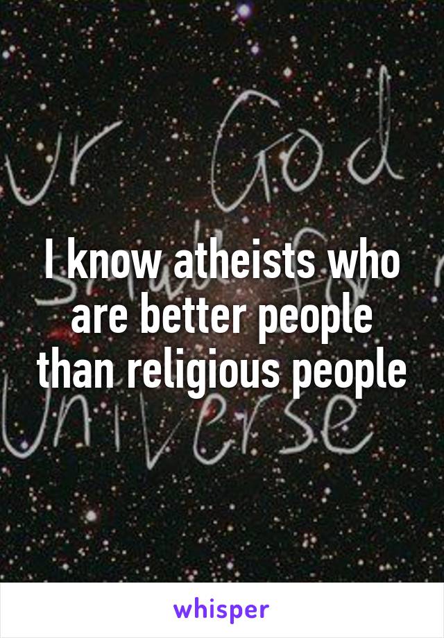 I know atheists who are better people than religious people