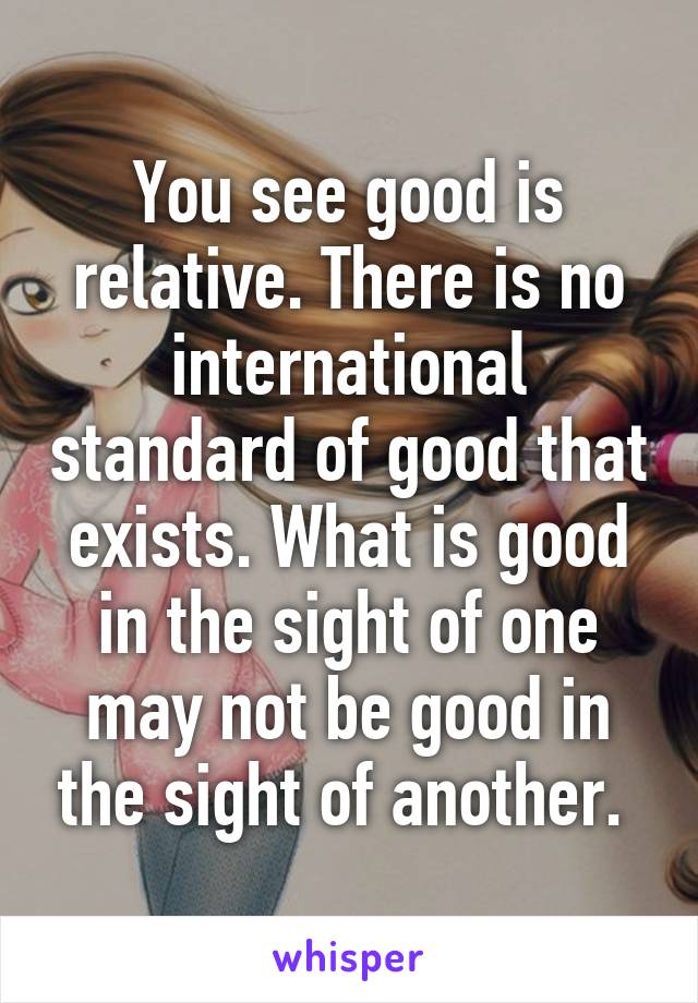 You see good is relative. There is no international standard of good that exists. What is good in the sight of one may not be good in the sight of another. 