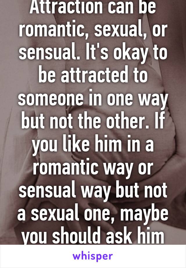 Attraction can be romantic, sexual, or sensual. It's okay to be attracted to someone in one way but not the other. If you like him in a romantic way or sensual way but not a sexual one, maybe you should ask him out!