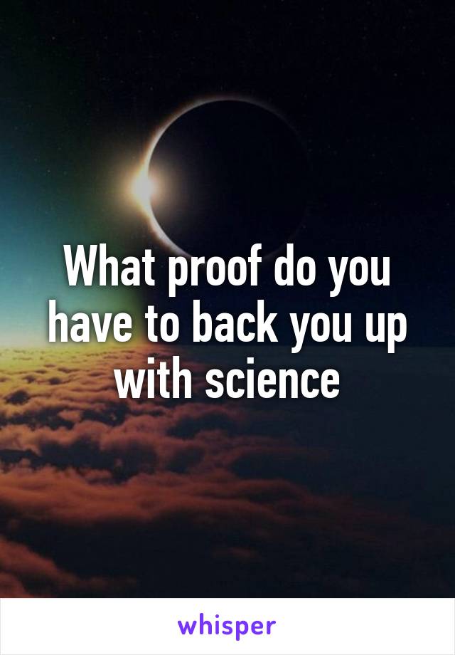 What proof do you have to back you up with science