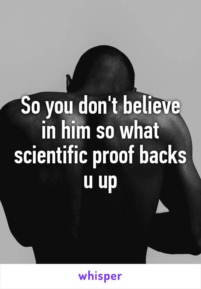 So you don't believe in him so what scientific proof backs u up