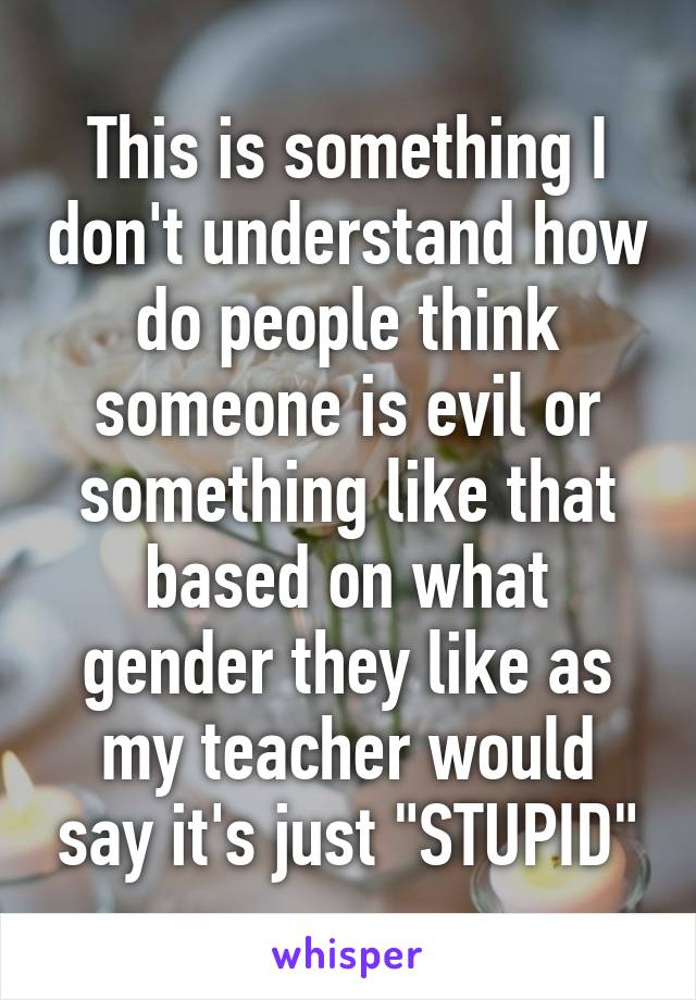 This is something I don't understand how do people think someone is evil or something like that based on what gender they like as my teacher would say it's just "STUPID"