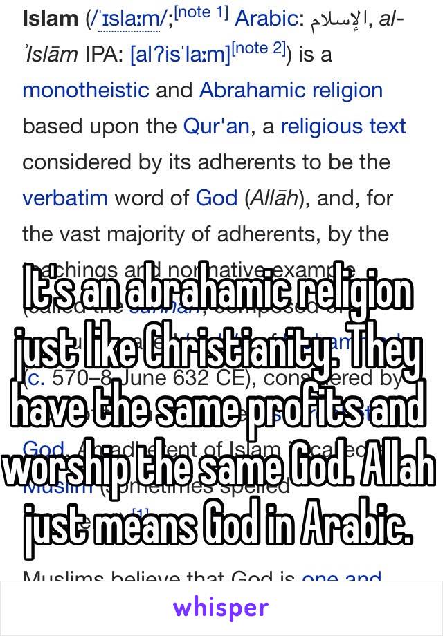 It's an abrahamic religion just like Christianity. They have the same profits and worship the same God. Allah just means God in Arabic. 