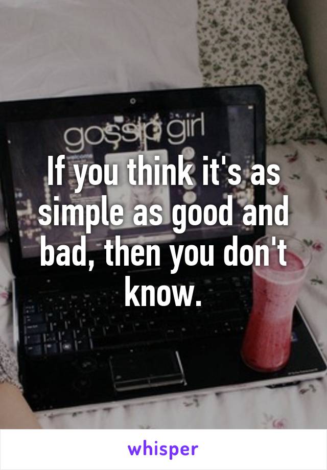 If you think it's as simple as good and bad, then you don't know.