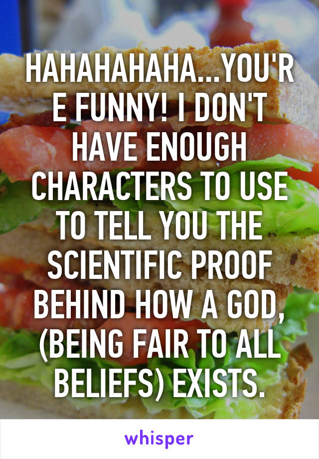 HAHAHAHAHA...YOU'RE FUNNY! I DON'T HAVE ENOUGH CHARACTERS TO USE TO TELL YOU THE SCIENTIFIC PROOF BEHIND HOW A GOD, (BEING FAIR TO ALL BELIEFS) EXISTS.