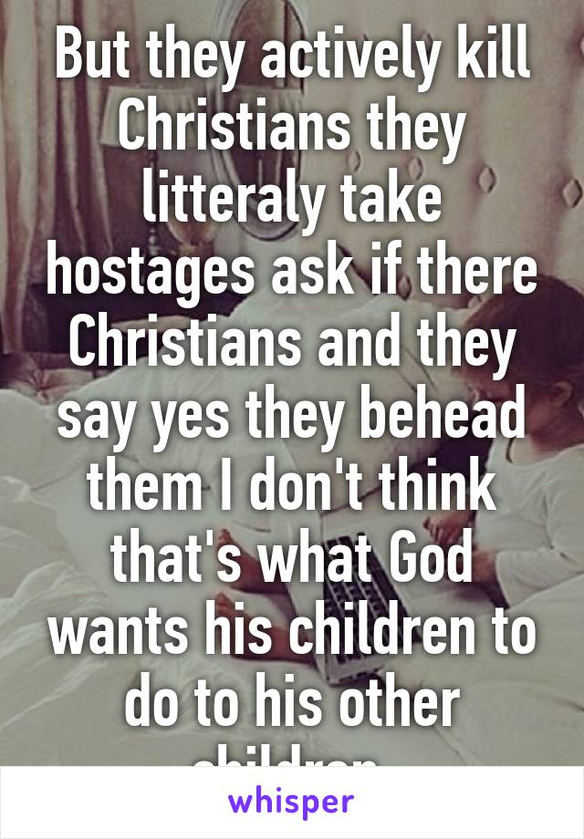 But they actively kill Christians they litteraly take hostages ask if there Christians and they say yes they behead them I don't think that's what God wants his children to do to his other children 