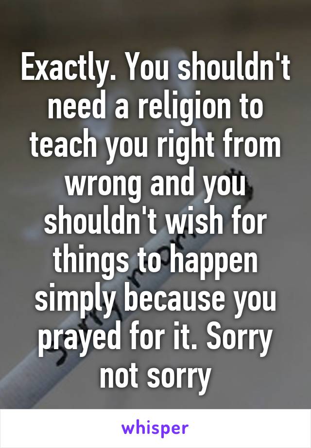 Exactly. You shouldn't need a religion to teach you right from wrong and you shouldn't wish for things to happen simply because you prayed for it. Sorry not sorry