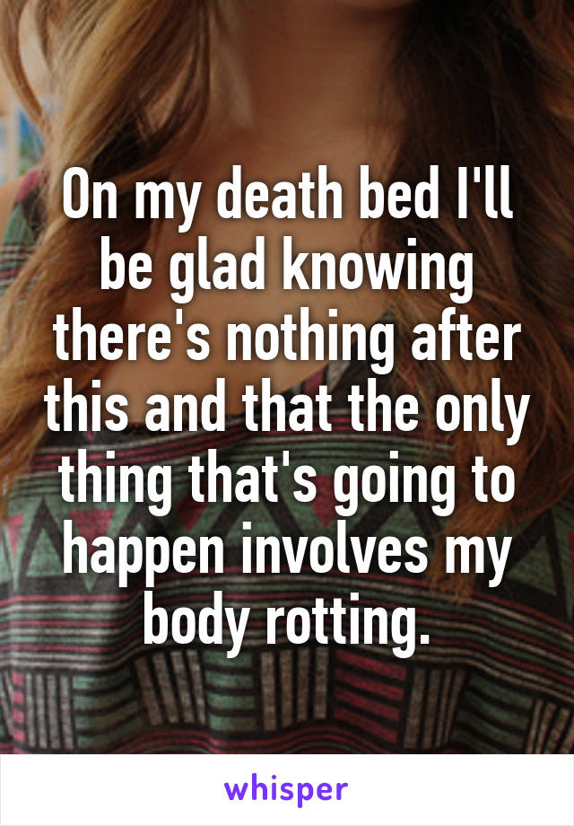 On my death bed I'll be glad knowing there's nothing after this and that the only thing that's going to happen involves my body rotting.