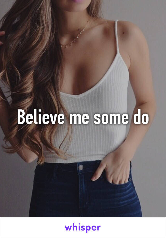 Believe me some do