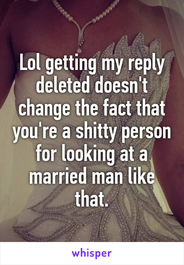 Lol getting my reply deleted doesn't change the fact that you're a shitty person for looking at a married man like that.