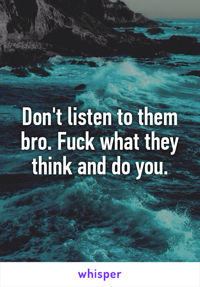 Don't listen to them bro. Fuck what they think and do you.