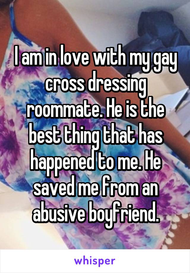 I am in love with my gay cross dressing roommate. He is the best thing that has happened to me. He saved me from an abusive boyfriend.