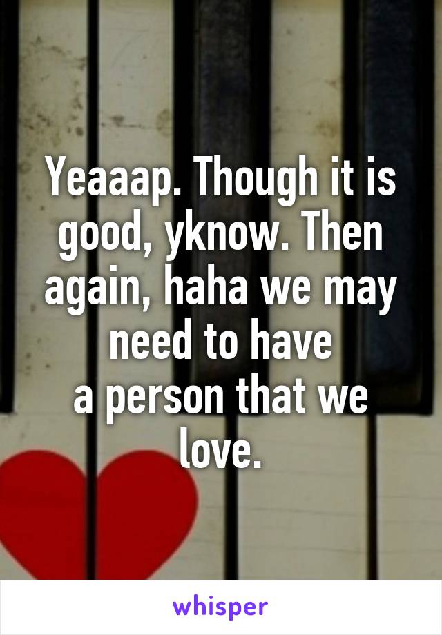 Yeaaap. Though it is good, yknow. Then again, haha we may need to have
a person that we love.