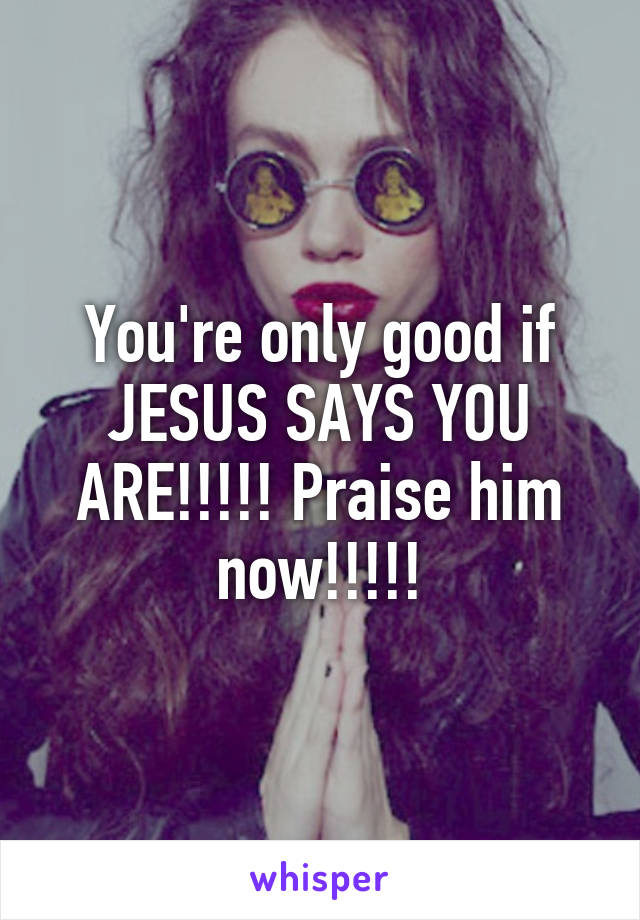 You're only good if JESUS SAYS YOU ARE!!!!! Praise him now!!!!!