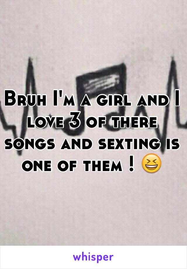 Bruh I'm a girl and I love 3 of there songs and sexting is one of them ! 😆