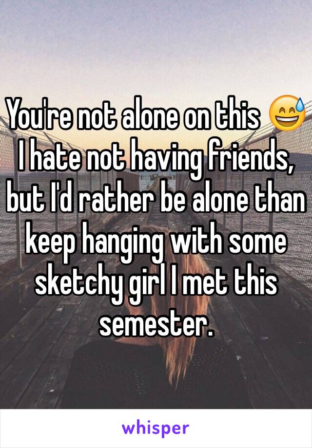 You're not alone on this 😅 I hate not having friends, but I'd rather be alone than keep hanging with some sketchy girl I met this semester.