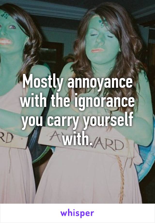 Mostly annoyance with the ignorance you carry yourself with.